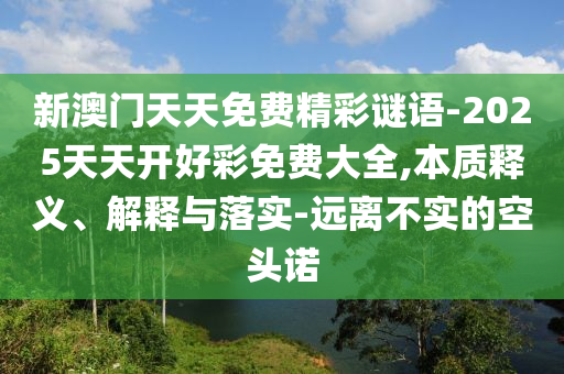 新澳門(mén)天天免費(fèi)精彩謎語(yǔ)-2025天天開(kāi)好彩免費(fèi)大全,本質(zhì)釋義、解釋與落實(shí)-遠(yuǎn)離不實(shí)的空頭諾